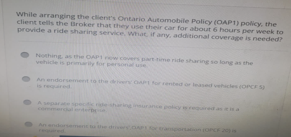 While arranging the client's Ontario Automobile Policy (OAP1) policy, the
client tells the Broker that they use their car for about 6 hours per week to
provide a ride sharing service. What, if any, additional coverage is needed?
Nothing, as the OAP1 now covers part-time ride sharing so long as the
vehicle is primarily for personal use.
An endorsement to the drivers OAP1 for rented or leased vehicles (OPCF 5)
is required.
A separate specific ride-sharing insurance policy is required as it is a
commercial enterprise.
An endorsement to the drivers OAP1 fortransportation (OPCF 20) is
required.
