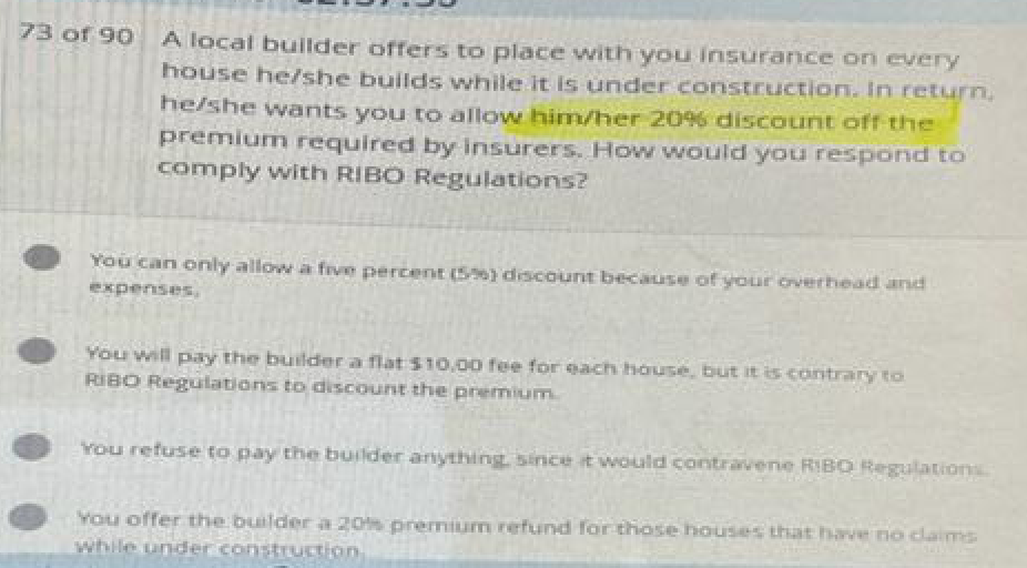 73 of 90 A local builder offers to place with you insurance on every
house he/she builds while it is under construction. In return,
he/she wants you to allow him/her 20 % discount off the
premium required by insurers. How would you respond to
comply with RIBO Regulations?
You can only allow a five percent (5%) discount because of your overhead and
expenses,
You will pay the builder a flat $10,00 fee for each house, but it is contrary to
RIBO Regulations to discount the premium.
You refuse to pay the builder anything, since it would contravene RIBO Regulations.
You offer the builder a 20% premium refund for those houses that have no claims
while under construction,