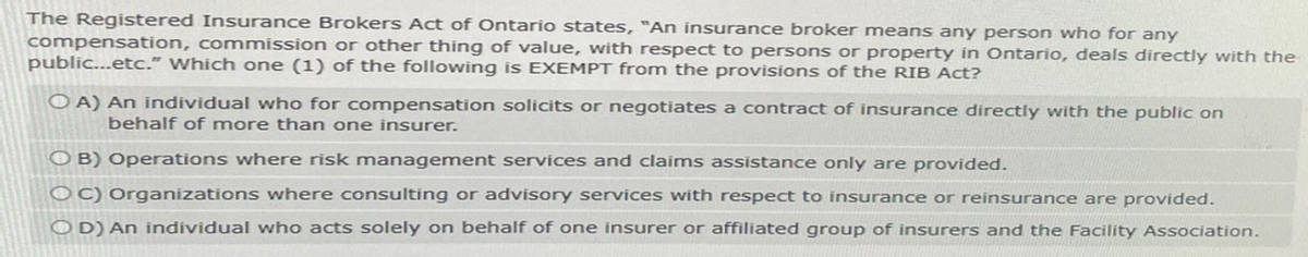 The Registered Insurance Brokers Act of Ontario states, "An insurance broker means any person who for any
compensation, commission or other thing of value, with respect to persons or property in Ontario, deals directly with the
public...etc." Which one (1) of the following is EXEMPT from the provisions of the RIB Act?
OA) An individual who for compensation solicits or negotiates a contract of insurance directly with the public on
behalf of more than one insurer.
OB) Operations where risk management services and claims assistance only are provided.
OC) Organizations where consulting or advisory services with respect to insurance or reinsurance are provided.
OD) An individual who acts solely on behalf of one insurer or affiliated group of insurers and the Facility Association.