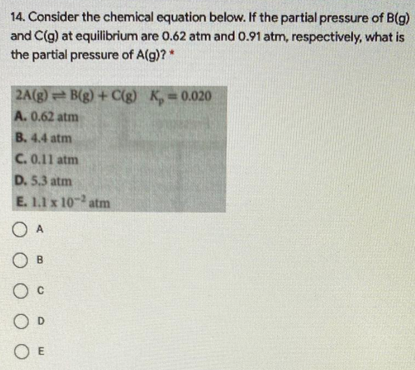 14. Consider the chemical equation below. If the partial pressure of B(g)
and C(g) at equilibrium are 0.62 atm and 0.91 atm, respectively, what is
the partial pressure of A(g)?*
2A(g) B(g) + C(g) K, 0.020
A. 0.62 atm
B. 4.4 atm
C. 0.11 atm
D. 5.3 atm
E. 1.1 x 10- atm
O A
O B
O c
O D
O E
