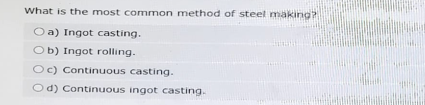 What is the most common method of steel making?
Oa) Ingot casting.
Ob) Ingot rolling.
Oc) Continuous casting.
Od) Continuous ingot casting.