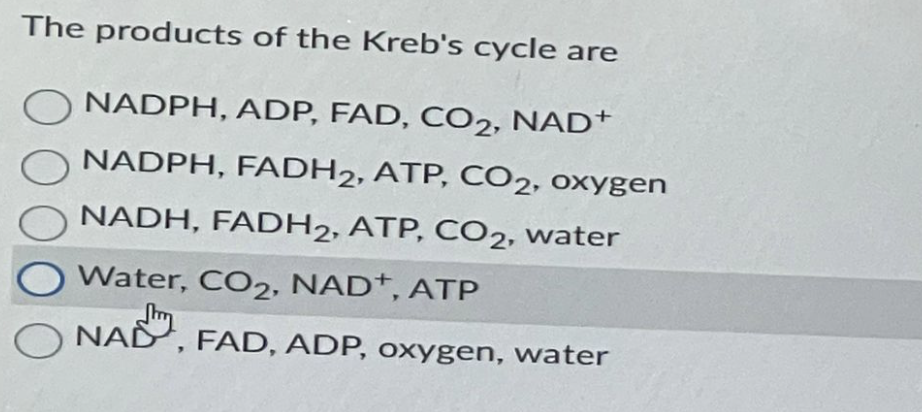 The products of the Kreb's cycle are
NADPH, ADP, FAD, CO2, NAD+
NADPH, FADH2, ATP, CO2, oxygen
NADH, FADH2, ATP, CO2, water
Water, CO2, NAD+, ATP
NAD, FAD, ADP, oxygen, water
O