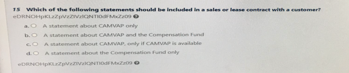 15 Which of the following statements should be included in a sales or lease contract with a customer?
eDRNOHpKLzZpVzZIVzIQNTIODFMxZz09 >
a. O A statement about CAMVAP only
b. O
A statement about CAMVAP and the Compensation Fund
c. O
A statement about CAMVAP, only if CAMVAP is available
d. O A statement about the Compensation Fund only
eDRNOHpKLzZpVZZIVzIQNTI0DFMxzz09 >