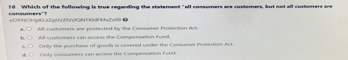 16 Which of the following is true regarding the statement "all consumers are customers, but not all customers are
consumers"?
eDRNOHpKLzZpVzZIVzIQNTI0dFMxZz09 >
a. O
b. O All customers can access the Compensation Fund.
Only the purchase of goods is covered under the Consumer Protection Act.
Only consumers can access the Compensation Fund.
c. O
d. O
All customers are protected by the Consumer Protection Act.