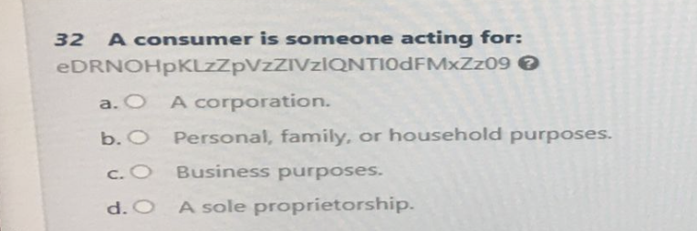 32 A consumer is someone acting for:
eDRNOHpKLzZpVzZIVzIQNTI0dFMxZz09 >
A corporation.
a. O
b. O
c. O
d. O
Personal, family, or household purposes.
Business purposes.
A sole proprietorship.