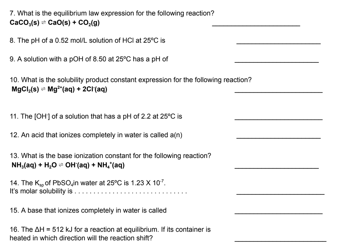 7. What is the equilibrium law expression for the following reaction?
CaCO3(s) CaO(s) + CO₂(g)
8. The pH of a 0.52 mol/L solution of HCI at 25°C is
9. A solution with a pOH of 8.50 at 25°C has a pH of
10. What is the solubility product constant expression for the following reaction?
MgCl₂(s) → Mg²+ (aq) + 2Cl(aq)
11. The [OH-] of a solution that has a pH of 2.2 at 25°C is
12. An acid that ionizes completely in water is called a(n)
13. What is the base ionization constant for the following reaction?
NH3(aq) + H₂O ⇒ OH¯(aq) + NH4*(aq)
14. The Ksp of PbSO4in water at 25°C is 1.23 X 10-7.
It's molar solubility is . . . . .
15. A base that ionizes completely in water is called
16. The AH = 512 kJ for a reaction at equilibrium. If its container is
heated in which direction will the reaction shift?