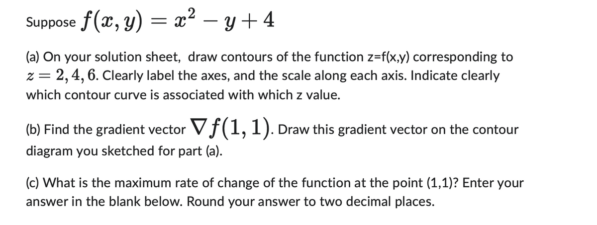 Suppose f(x, y) = x² −y+4
(a) On your solution sheet, draw contours of the function z=f(x,y) corresponding to
=
2, 4, 6. Clearly label the axes, and the scale along each axis. Indicate clearly
which contour curve is associated with which z value.
(b) Find the gradient vector Vf (1, 1). Draw this gradient vector on the contour
diagram you sketched for part (a).
(c) What is the maximum rate of change of the function at the point (1,1)? Enter your
answer in the blank below. Round your answer to two decimal places.