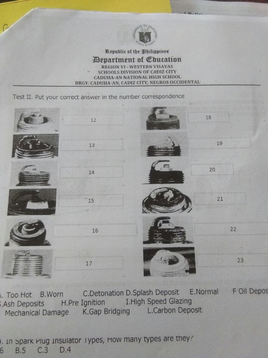 EDUKAS
NG
AMARAN
Republic of the Philippines
Department of Education
REGION VI - WESTERN VISAYAS
SCHOOLS DIVISION OF CADIZ CITY
CADUHA-AN NATIONAL HIGH SCHOOL
BRGY. CADUHA-AN, CADIZ CITY, NEGROS OCCIDENTAL
Test II. Put your correct answer in the number correspondence
18
12
19
13
20
14
15
21
16
22
23
17
E.Normal
F Oil Depos
A. Too Hot B.Worn
E.Ash Deposits
Mechanical Damage
C.Detonation D.Splash Deposit
H.Pre Ignition
K.Gap Bridging
I.High Speed Glazing
L.Carbon Deposit
H. in Spark Plug insulator lYpes, How many types are they?
В.5
С.3
D.4
