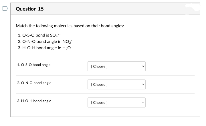 Question 15
Match the following molecules based on their bond angles:
1. O-S-O bond is SO42-
2. O-N-O bond angle in NO2
3. H-O-H bond angle in H20
1. O-S-O bond angle
[ Choose )
2. O-N-O bond angle
[ Choose ]
3. H-O-H bond angle
[ Choose ]
