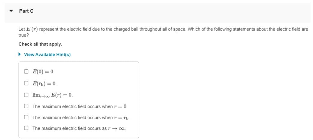 Part C
Let E (r) represent the electric field due to the charged ball throughout all of space. Which of the following statements about the electric field are
true?
Check all that apply.
• View Available Hint(s)
O E(0) = 0.
O E(rb) = 0.
O lim, t00 E(r) = 0.
The maximum electric field occurs when r= 0.
O The maximum electric field occurs when r = rb
O The maximum electric field occurs as r → o.
O O O O
