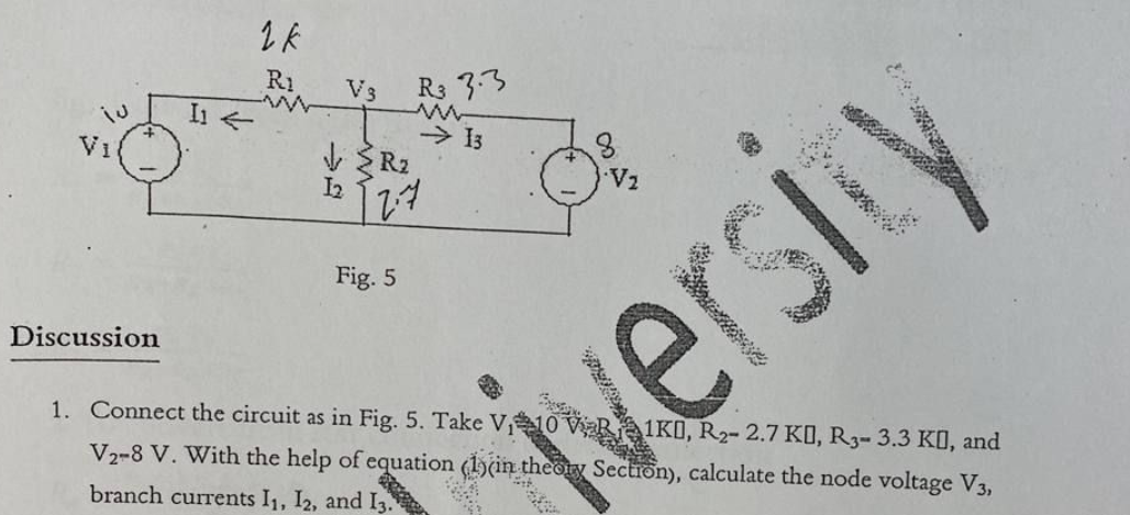 I1 4
1k
R1
R3 3.3
→ 13
V3
√ R₂
1₂
Vi
Fig. 5
Discussion
1. Connect the circuit as in Fig. 5. Take V₁10
VR1K0, R₂- 2.7 KO, R3- 3.3 KO, and
V2-8 V. With the help of equation (1)(in theory Section), calculate the node voltage V3,
branch currents I₁, I2, and 13.
8
•V2
12.7
versity