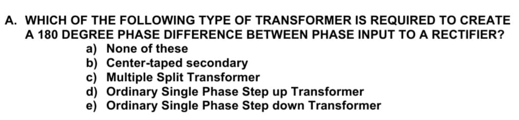 A. WHICH OF THE FOLLOWING TYPE OF TRANSFORMER IS REQUIRED TO CREATE
A 180 DEGREE PHASE DIFFERENCE BETWEEN PHASE INPUT TO A RECTIFIER?
a) None of these
b) Center-taped secondary
c) Multiple Split Transformer
d) Ordinary Single Phase Step up Transformer
e) Ordinary Single Phase Step down Transformer