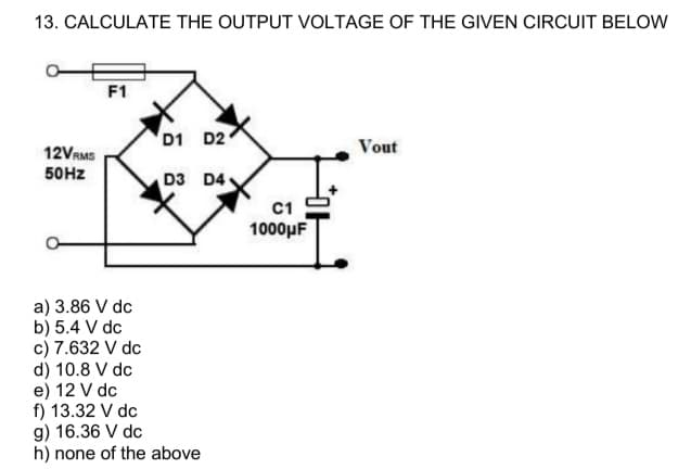 13. CALCULATE THE OUTPUT VOLTAGE OF THE GIVEN CIRCUIT BELOW
12VRMS
50Hz
F1
a) 3.86 V dc
b) 5.4 V dc
c) 7.632 V dc
d) 10.8 V dc
e) 12 V dc
f) 13.32 V dc
D1 D2
D3 D4
g) 16.36 V dc
h) none of the above
C1
1000μF
Vout