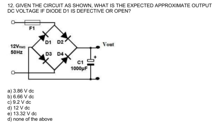 12. GIVEN THE CIRCUIT AS SHOWN, WHAT IS THE EXPECTED APPROXIMATE OUTPUT
DC VOLTAGE IF DIODE D1 IS DEFECTIVE OR OPEN?
12VRMS
50Hz
F1
a) 3.86 V dc
b) 6.66 V dc
D1 D2
D3 D4
c) 9.2 V dc
d) 12 V dc
e) 13.32 V dc
d) none of the above
C1
1000μF
Vout