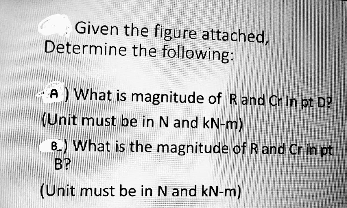 Given the figure attached,
Determine the following:
A What is magnitude of R and Cr in pt D?
(Unit must be in N and kN-m)
B.) What is the magnitude of R and Cr in pt
B?
(Unit must be in N and kN-m)
