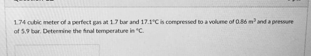 1.74 cubic meter of a perfect gas at 1.7 bar and 17.1°C is compressed to a volume of 0.86 m³ and a pressure
of 5.9 bar. Determine the final temperature in °C.
