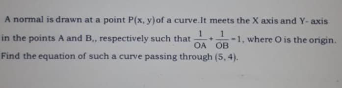 A normal is drawn at a point P(x, y) of a curve.It meets the X axis and Y- axis
in the points A and B, respectively such that
1
1, where O is the origin.
OA OB
Find the equation of such a curve passing through (5, 4).

