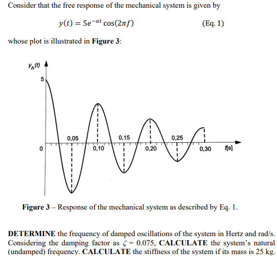 Consider that the free response of the mechanical system is given by
y(t) = 5e-at cos(2лƒ)
(Eq. 1)
whose plot is illustrated in Figure 3:
Yh(t)
5
0
0,15
0,25
Arca
0,10
0,20
0,05
0,30 {[s]
Figure 3 - Response of the mechanical system as described by Eq. 1.
DETERMINE the frequency of damped oscillations of the system in Hertz and rad/s.
Considering the damping factor as = 0.075, CALCULATE the system's natural
(undamped) frequency. CALCULATE the stiffness of the system if its mass is 25 kg.