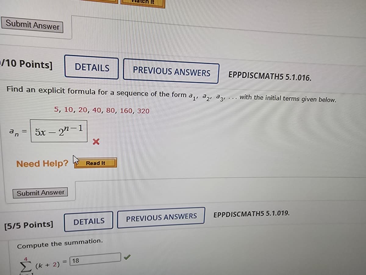 Submit Answer
/10 Points]
5x – 2n-1
Need Help?
Submit Answer
DETAILS
Find an explicit formula for a sequence of the form a₁, 3₂, 33, with the initial terms given below.
5, 10, 20, 40, 80, 160, 320
[5/5 Points]
(k + 2)
Read It
DETAILS
Compute the summation.
= 18
tch It
PREVIOUS ANSWERS
EPPDISCMATH5 5.1.016.
PREVIOUS ANSWERS
EPPDISCMATH5 5.1.019.