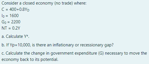 Consider a closed economy (no trade) where:
C = 400+0.8YD
lo = 1600
Go = 2200
NT = 0.2Y
a. Calculate Y*.
b. If Yp=10,000, is there an inflationary or recessionary gap?
c. Calculate the change in government expenditure (G) necessary to move the
economy back to its potential.
