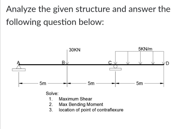 Analyze the given structure and answer the
following question below:
30KN
5KN/m
'D
5m
5m
5m
Solve:
1. Maximum Shear
2. Max Bending Moment
3. location of point of contraflexure
