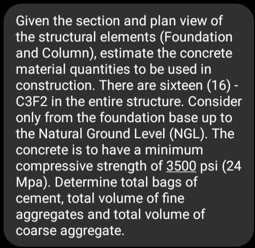 Given the section and plan view of
the structural elements (Foundation
and Column), estimate the concrete
material quantities to be used in
construction. There are sixteen (16) -
C3F2 in the entire structure. Consider
only from the foundation base up to
the Natural Ground Level (NGL). The
concrete is to have a minimum
compressive strength of 3500 psi (24
Mpa). Determine total bags of
cement, total volume of fine
aggregates and total volume of
coarse aggregate.
