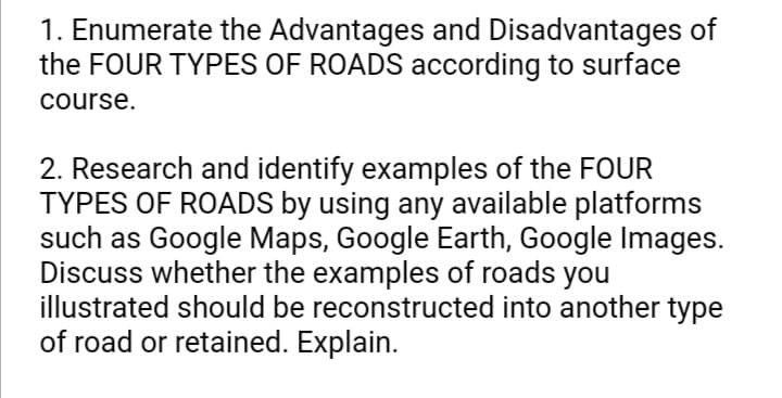 1. Enumerate the Advantages and Disadvantages of
the FOUR TYPES OF ROADS according to surface
course.
2. Research and identify examples of the FOUR
TYPES OF ROADS by using any available platforms
such as Google Maps, Google Earth, Google Images.
Discuss whether the examples of roads you
illustrated should be reconstructed into another type
of road or retained. Explain.
