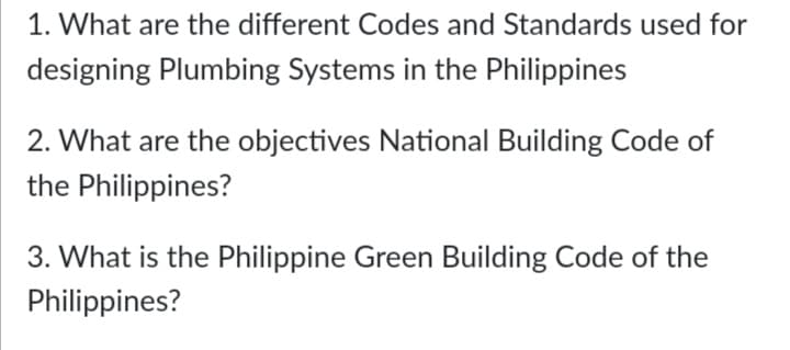 1. What are the different Codes and Standards used for
designing Plumbing Systems in the Philippines
2. What are the objectives National Building Code of
the Philippines?
3. What is the Philippine Green Building Code of the
Philippines?
