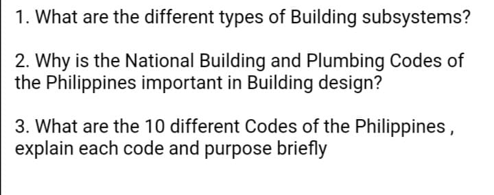 1. What are the different types of Building subsystems?
2. Why is the National Building and Plumbing Codes of
the Philippines important in Building design?
3. What are the 10 different Codes of the Philippines,
explain each code and purpose briefly
