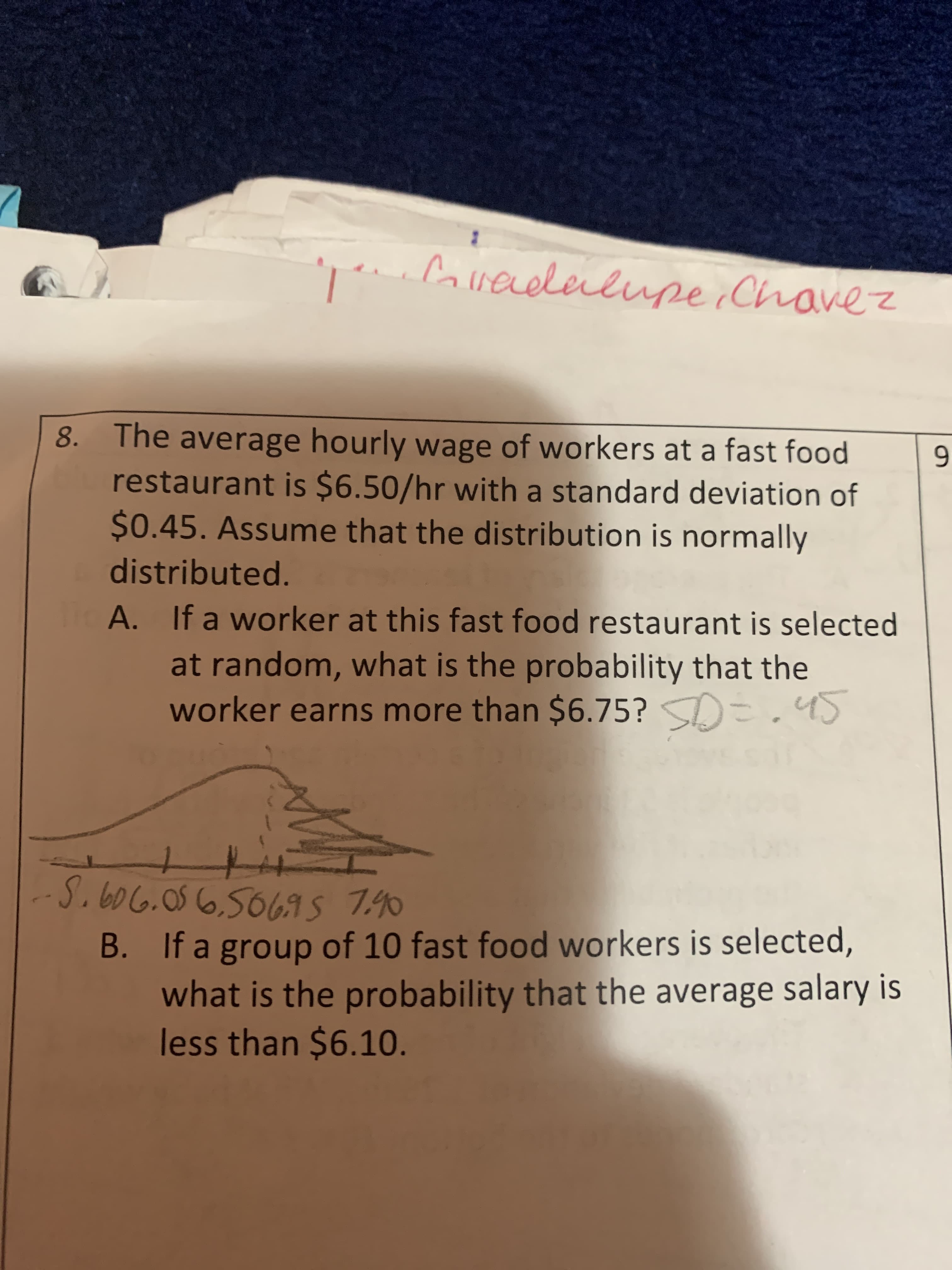 ;Coveleilupe Chavez
8. The average hourly wage of workers at a fast food
restaurant is $6.50/hr with a standard deviation of
$0.45. Assume that the distribution is normally
distributed.
If a worker at this fast food restaurant is selected
A.
at random, what is the probability that the
=.4S
worker earns more than $6.75?
S.606.056.5069s 740
B. If a group of 10 fast food workers is selected,
what is the probability that the average salary is
less than $6.10.
