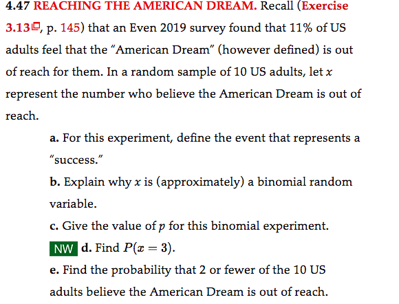 4.47 REACHING THE AMERICAN DREAM. Recall (Exercise
3.130, p. 145) that an Even 2019 survey found that 11% of US
adults feel that the "American Dream" (however defined) is out
of reach for them. In a random sample of 10 US adults, let x
represent the number who believe the American Dream is out of
reach.
a. For this experiment, define the event that represents a
"success."
b. Explain why x is (approximately) a binomial random
variable.
c. Give the value of p for this binomial experiment.
NW d. Find P(x = 3).
e. Find the probability that 2 or fewer of the 10 US
adults believe the American Dream is out of reach.