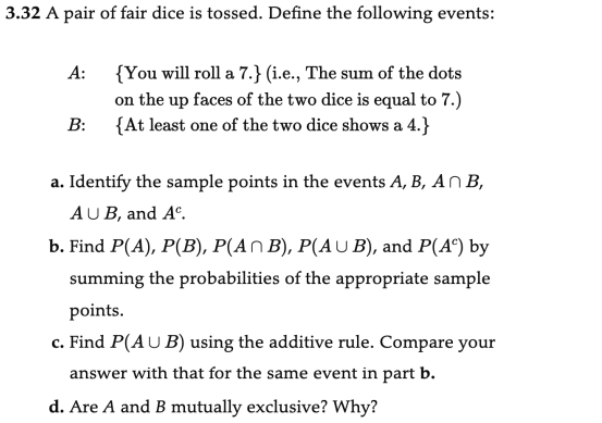 3.32 A pair of fair dice is tossed. Define the following events:
A:
B:
{You will roll a 7.} (i.e., The sum of the dots
on the up faces of the two dice is equal to 7.)
{At least one of the two dice shows a 4.}
a. Identify the sample points in the events A, B, An B,
AUB, and Ac.
b. Find P(A), P(B), P(A^ B), P(AUB), and P(A) by
summing the probabilities of the appropriate sample
points.
c. Find P(AUB) using the additive rule. Compare your
answer with that for the same event in part b.
d. Are A and B mutually exclusive? Why?