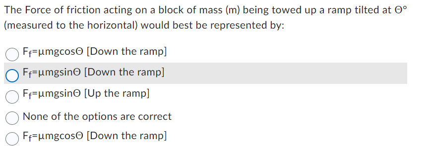 The Force of friction acting on a block of mass (m) being towed up a ramp tilted at º
(measured to the horizontal) would best be represented by:
Ff=μmgcos [Down the ramp]
F₁-μmgsin [Down the ramp]
F₁-μmgsin [Up the ramp]
None of the options are correct
Ff=μmgcos [Down the ramp]