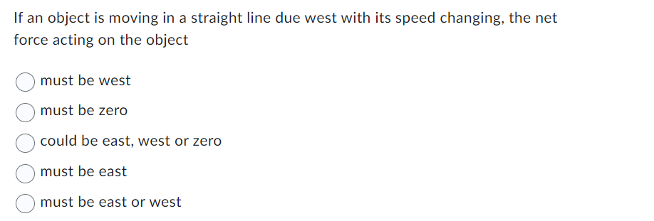 If an object is moving in a straight line due west with its speed changing, the net
force acting on the object
must be west
must be zero
could be east, west or zero
must be east
must be east or west
