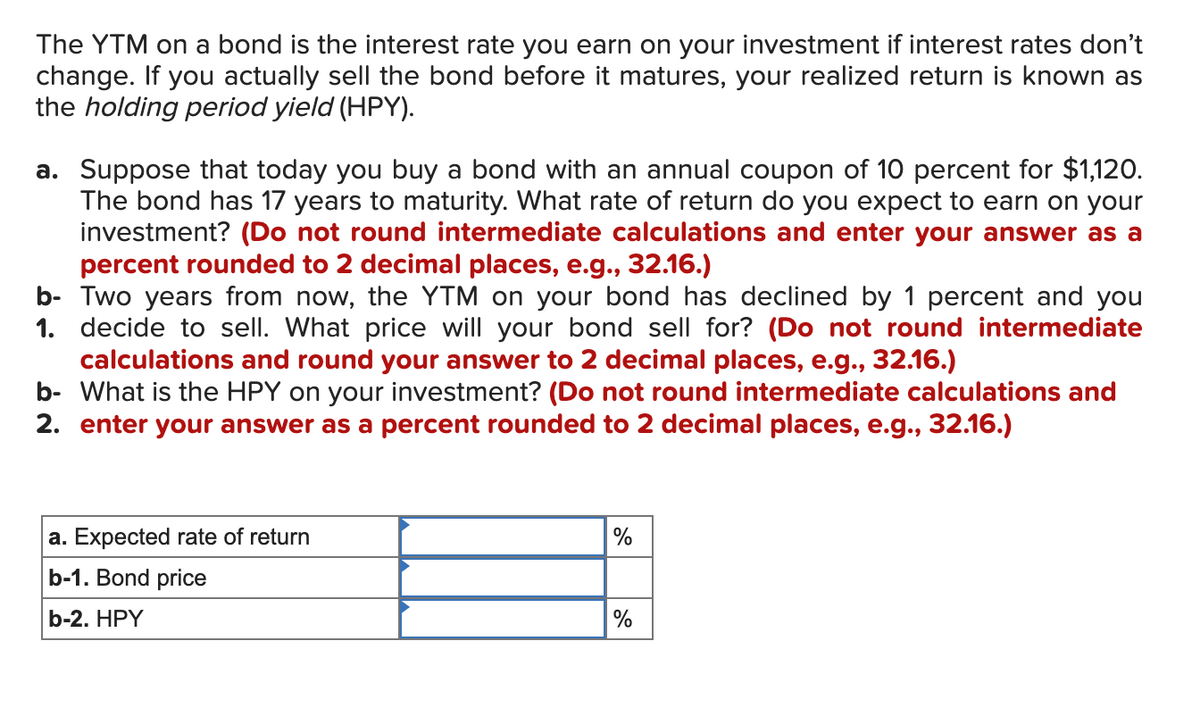 The YTM on a bond is the interest rate you earn on your investment if interest rates don't
change. If you actually sell the bond before it matures, your realized return is known as
the holding period yield (HPY).
a. Suppose that today you buy a bond with an annual coupon of 10 percent for $1,120.
The bond has 17 years to maturity. What rate of return do you expect to earn on your
investment? (Do not round intermediate calculations and enter your answer as a
percent rounded to 2 decimal places, e.g., 32.16.)
b-
Two years from now, the YTM on your bond has declined by 1 percent and you
1. decide to sell. What price will your bond sell for? (Do not round intermediate
calculations and round your answer to 2 decimal places, e.g., 32.16.)
b- What is the HPY on your investment? (Do not round intermediate calculations and
2. enter your answer as a percent rounded to 2 decimal places, e.g., 32.16.)
a. Expected rate of return
b-1. Bond price
b-2. HPY
%
%