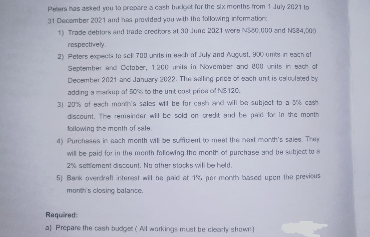 Peters has asked you to prepare a cash budget for the six months from 1 July 2021 to
31 December 2021 and has provided you with the following information:
1) Trade debtors and trade creditors at 30 June 2021 were N$80,000 and N$84,000
respectively.
2) Peters expects to sell 700 units in each of July and August, 900 units in each of
September and October, 1,200 units in November and 800 units in each of
December 2021 and January 2022. The selling price of each unit is calculated by
adding a markup of 50% to the unit cost price of N$120.
3) 20% of each month's sales will be for cash and will be subject to a 5% cash
discount. The remainder will be sold on credit and be paid for in the month
following the month of sale.
4) Purchases in each month will be sufficient to meet the next month's sales. They
will be paid for in the month following the month of purchase and be subject to a
2% settlement discount. No other stocks will be held.
5) Bank overdraft interest will be paid at 1% per month based upon the previous
month's closing balance.
Required:
a) Prepare the cash budget (All workings must be clearly shown)