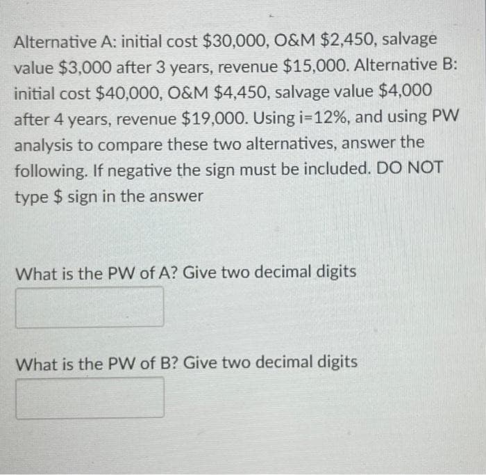 Alternative A: initial cost $30,000, O&M $2,450, salvage
value $3,000 after 3 years, revenue $15,000. Alternative B:
initial cost $40,000, O&M $4,450, salvage value $4,000
after 4 years, revenue $19,000. Using i=12%, and using PW
analysis to compare these two alternatives, answer the
following. If negative the sign must be included. DO NOT
type $ sign in the answer
What is the PW of A? Give two decimal digits
What is the PW of B? Give two decimal digits
