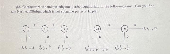 #3. Characterize the unique subgame-perfect equilibrium in the following game. Can you find
any Nash equilibrium which is not subgame perfect? Explain.
D
R
D
(1,1,1))
R
D
N-1
N-1' N-1'
D
****
N-1
R
D
R
(2,2,..., 2)