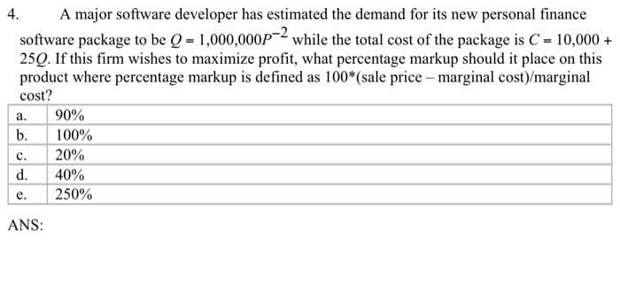 A major software developer has estimated the demand for its new personal finance
software package to be Q=1,000,000P-2 while the total cost of the package is C = 10,000+
25Q. If this firm wishes to maximize profit, what percentage markup should it place on this
product where percentage markup is defined as 100*(sale price - marginal cost)/marginal
cost?
4.
a.
b.
C.
d.
e.
ANS:
90%
100%
20%
40%
250%