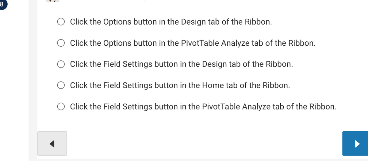8
Click the Options button in the Design tab of the Ribbon.
Click the Options button in the PivotTable Analyze tab of the Ribbon.
Click the Field Settings button in the Design tab of the Ribbon.
Click the Field Settings button in the Home tab of the Ribbon.
Click the Field Settings button in the PivotTable Analyze tab of the Ribbon.
