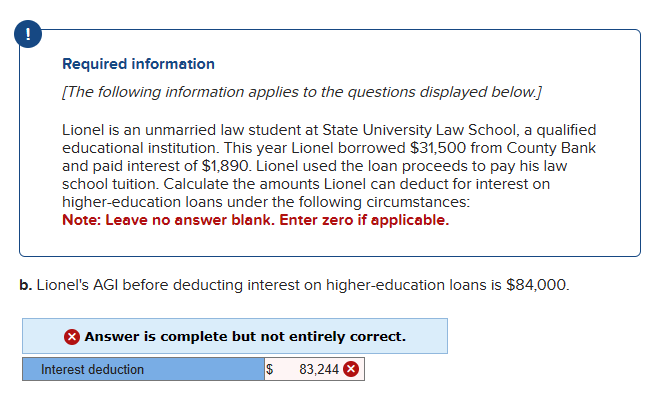 Required information
[The following information applies to the questions displayed below.]
Lionel is an unmarried law student at State University Law School, a qualified
educational institution. This year Lionel borrowed $31,500 from County Bank
and paid interest of $1,890. Lionel used the loan proceeds to pay his law
school tuition. Calculate the amounts Lionel can deduct for interest on
higher-education loans under the following circumstances:
Note: Leave no answer blank. Enter zero if applicable.
b. Lionel's AGI before deducting interest on higher-education loans is $84,000.
Answer is complete but not entirely correct.
$ 83,244 X
Interest deduction