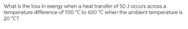 What is the loss in exergy when a heat transfer of 50 J occurs across a
temperature difference of 700 °C to 650 °C when the ambient temperature is
20 °C?