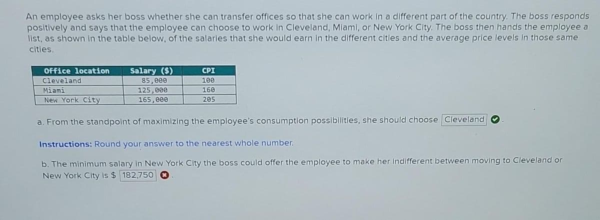 An employee asks her boss whether she can transfer offices so that she can work in a different part of the country. The boss responds
positively and says that the employee can choose to work in Cleveland, Miami, or New York City. The boss then hands the employee a
list, as shown in the table below, of the salaries that she would earn in the different cities and the average price levels in those same
cities.
Office location
Cleveland
Miami
New York City
Salary ($)
85,000
125,000
165,000
CPI
100
160
205
a. From the standpoint of maximizing the employee's consumption possibilities, she should choose Cleveland
Instructions: Round your answer to the nearest whole number.
b. The minimum salary in New York City the boss could offer the employee to make her indifferent between moving to Cleveland or
New York City is $ 182,750