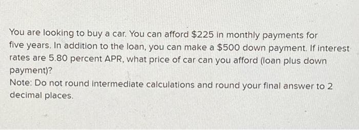 You are looking to buy a car. You can afford $225 in monthly payments for
five years. In addition to the loan, you can make a $500 down payment. If interest
rates are 5.80 percent APR, what price of car can you afford (loan plus down
payment)?
Note: Do not round intermediate calculations and round your final answer to 2
decimal places.