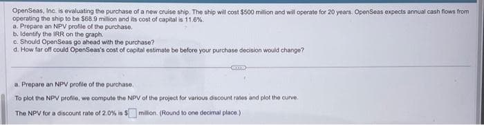 OpenSeas, Inc. is evaluating the purchase of a new cruise ship. The ship will cost $500 million and will operate for 20 years. OpenSeas expects annual cash flows from
operating the ship to be $68.9 million and its cost of capital is 11.6%.
a. Prepare an NPV profile of the purchase.
b. Identify the IRR on the graph.
c. Should OpenSeas go ahead with the purchase?
d. How far off could OpenSeas's cost of capital estimate be before your purchase decision would change?
ame
a. Prepare an NPV profile of the purchase.
To plot the NPV profile, we compute the NPV of the project for various discount rates and plot the curve.
The NPV for a discount rate of 2.0% is $ million. (Round to one decimal place.)