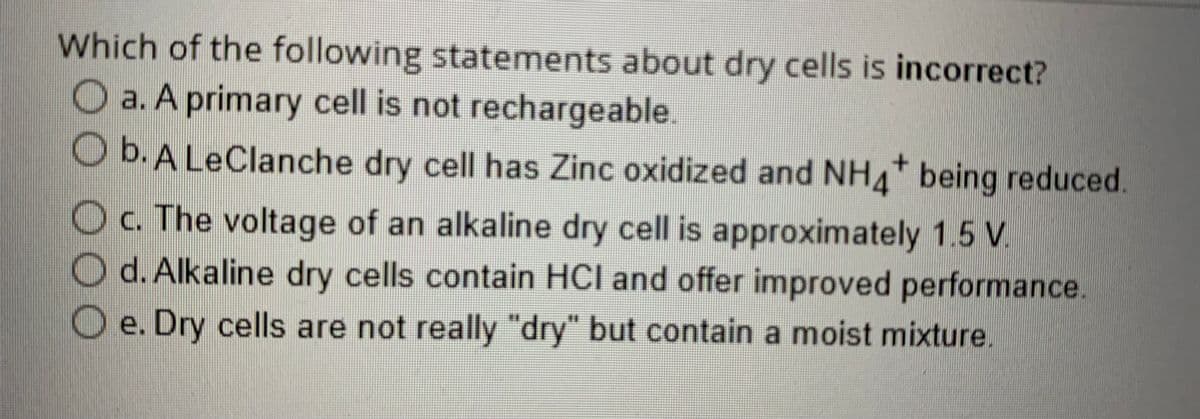 Which of the following statements about dry cells is incorrect?
O a. A primary cell is not rechargeable.
O b. A LeClanche dry cell has Zinc oxidized and NH4* being reduced.
+
O c. The voltage of an alkaline dry cell is approximately 1.5 V.
Od. Alkaline dry cells contain HCI and offer improved performance.
Oe. Dry cells are not really "dry" but contain a moist mixture.