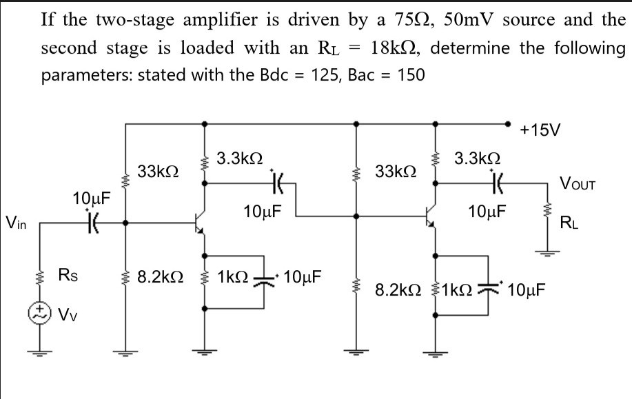Vin
If the two-stage amplifier is driven by a 7502, 50mV source and the
18k, determine the following
second stage is loaded with an R₁
parameters: stated with the Bdc = 125, Bac 150
www
10μF
it
Rs
Vv
33ΚΩ
3.3ΚΩ
it
10μF
€ 8.2kΩ € 1kΩ
10μF
=
ww
33ΚΩ
3.3ΚΩ
it
10μF
+15V
8.2kΩ {1kΩ 10μF
VOUT
RL