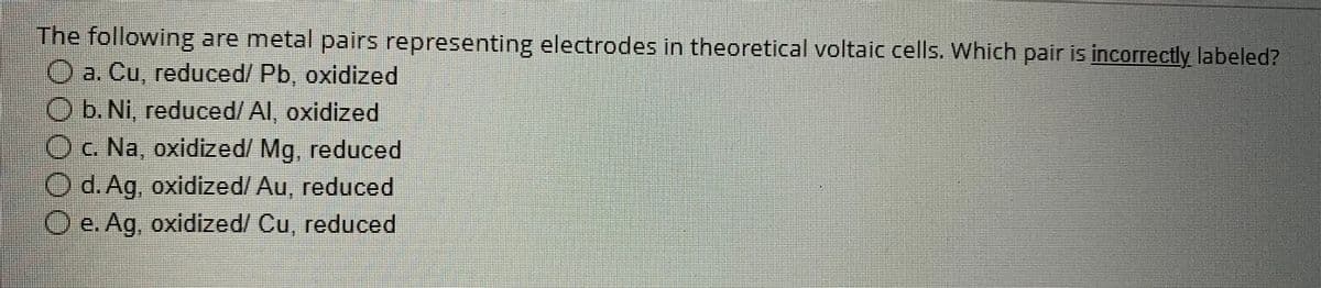 The following are metal pairs representing electrodes in theoretical voltaic cells. Which pair is incorrectly labeled?
a. Cu, reduced/ Pb, oxidized
b. Ni, reduced/ Al, oxidized
c. Na, oxidized/ Mg, reduced
d. Ag, oxidized/Au, reduced
O e. Ag, oxidized/ Cu, reduced