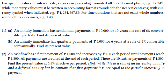 For specific values of interest rate, express in percentage rounded off to 2 decimal places, e.g. 12.34%;
while monetary values must be written in accounting format (rounded to the nearest centavos) with cur-
rency symbol when indicated, e.g. P 1, 234, 567.89. For time durations that are not exact whole numbers,
round off to 2 decimals, e.g. 1.43.
(1) (a) An annuity immediate has semiannual payments of P 10,000 for 10 years at a rate of 6% convert-
ible quarterly. Find its present value.
(b) An annuity immediate has quarterly payments of P5,000 for 6 years at a rate of 4% convertible
semiannually. Find its present value.
(2) An cashflow has a first payment of P 1,000 and increases by P 100 each period until payments reach
P 1,500. All payments are credited at the end of each period. There are 10 further payments of P 1,500.
Find the present value at 6.5% effective per period. Hint: Write this as a sum of an increasing annuity
and a deferred annuity but be cautious that first payment P is not equal to the periodic increase Q in
payment.