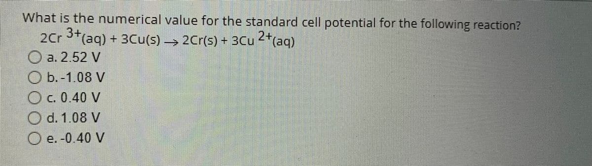 What is the numerical value for the standard cell potential for the following reaction?
2Cr 3+ (aq) + 3Cu(s) → 2Cr(s) + 3Cu 2+ (aq)
a. 2.52 V
b.-1.08 V
c. 0.40 V
d. 1.08 V
e. -0.40 V